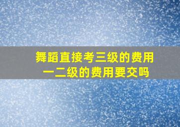 舞蹈直接考三级的费用 一二级的费用要交吗